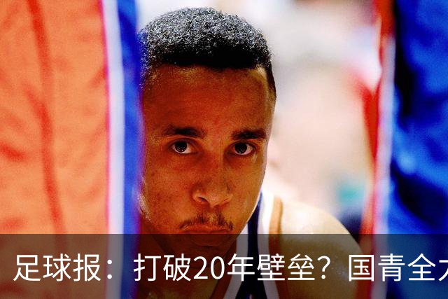 足球报：打破20年壁垒？国青全力冲击世青赛！